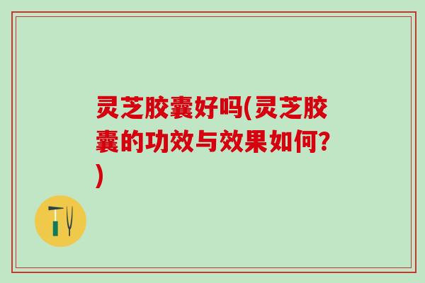 灵芝胶囊好吗(灵芝胶囊的功效与效果如何？)