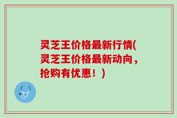 灵芝王价格新行情(灵芝王价格新动向，抢购有优惠！)