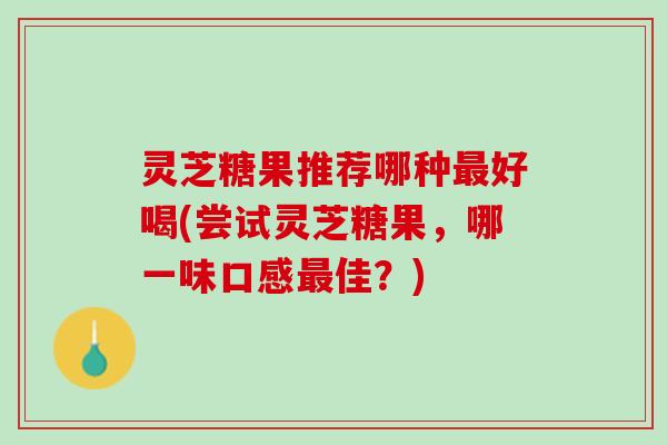 灵芝糖果推荐哪种好喝(尝试灵芝糖果,哪一味口感佳?) 灵芝糖果推荐哪种好喝(尝试灵芝糖果,哪一味口感佳?)