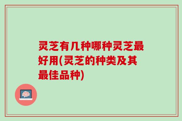 灵芝有几种哪种灵芝最好用(灵芝的种类及其最佳品种)