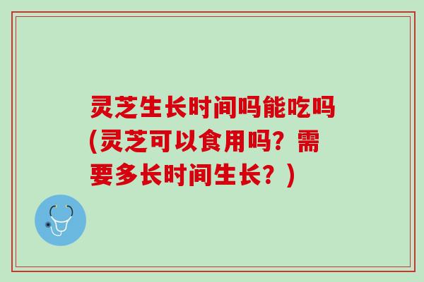 灵芝生长时间吗能吃吗(灵芝可以食用吗？需要多长时间生长？)