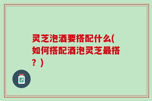灵芝泡酒要搭配什么(如何搭配酒泡灵芝搭?) 灵芝泡酒要搭配什么(如何搭配酒泡灵芝搭?)