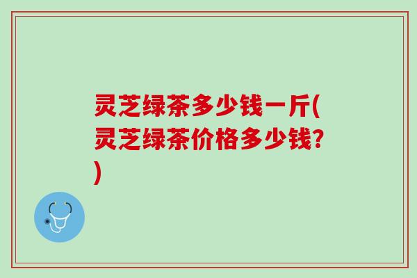 灵芝绿茶多少钱一斤(灵芝绿茶价格多少钱？)
