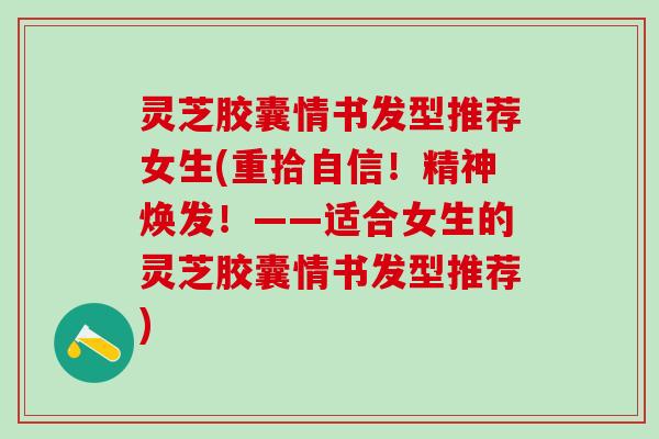 灵芝胶囊情书发型推荐女生(重拾自信！精神焕发！——适合女生的灵芝胶囊情书发型推荐)