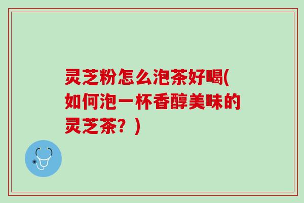 灵芝粉怎么泡茶好喝(如何泡一杯香醇美味的灵芝茶？)