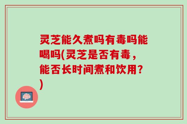 灵芝能久煮吗有毒吗能喝吗(灵芝是否有毒，能否长时间煮和饮用？)