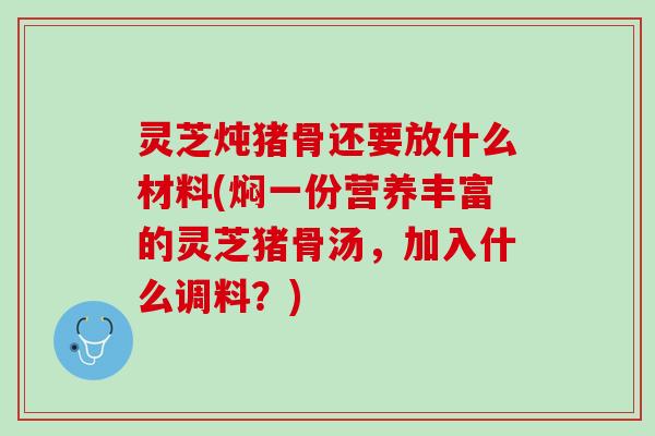灵芝炖猪骨还要放什么材料(焖一份营养丰富的灵芝猪骨汤，加入什么调料？)