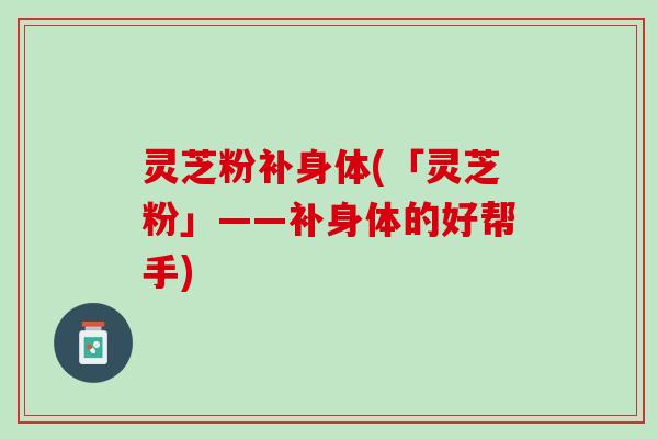 灵芝粉补身体(「灵芝粉」——补身体的好帮手)