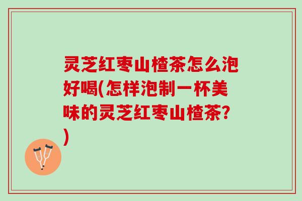 灵芝红枣山楂茶怎么泡好喝(怎样泡制一杯美味的灵芝红枣山楂茶？)