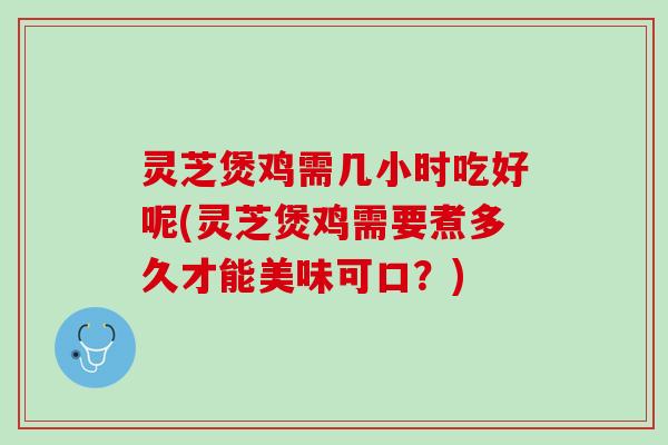 灵芝煲鸡需几小时吃好呢(灵芝煲鸡需要煮多久才能美味可口？)
