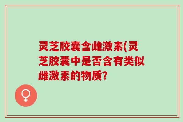 灵芝胶囊含雌激素(灵芝胶囊中是否含有类似雌激素的物质？