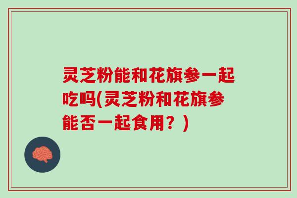 灵芝粉能和花旗参一起吃吗(灵芝粉和花旗参能否一起食用？)