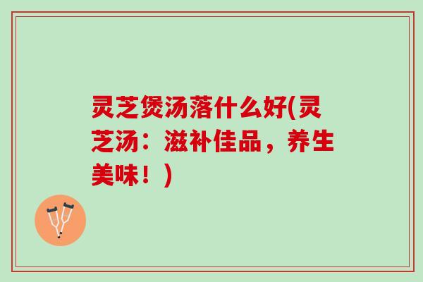灵芝煲汤落什么好(灵芝汤:滋补佳品,养生美味!) 灵芝煲汤落什么好(灵芝汤:滋补佳品,养生美味!)
