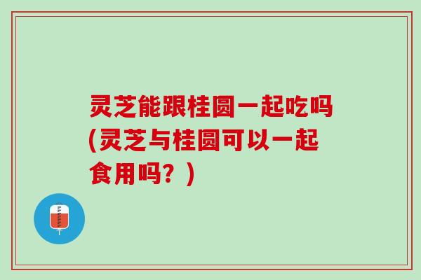 灵芝能跟桂圆一起吃吗(灵芝与桂圆可以一起食用吗?) 灵芝能跟桂圆一起吃吗(灵芝与桂圆可以一起食用吗?)