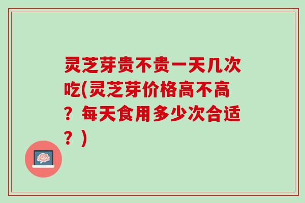 灵芝芽贵不贵一天几次吃(灵芝芽价格高不高？每天食用多少次合适？)