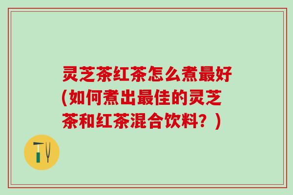 灵芝茶红茶怎么煮最好(如何煮出最佳的灵芝茶和红茶混合饮料？)