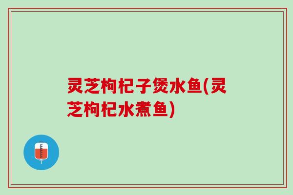 灵芝枸杞子煲水鱼(灵芝枸杞水煮鱼) 灵芝枸杞子煲水鱼(灵芝枸杞水煮鱼)