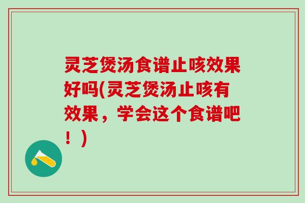 灵芝煲汤食谱止咳效果好吗(灵芝煲汤止咳有效果，学会这个食谱吧！)