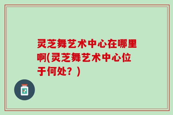 灵芝舞艺术中心在哪里啊(灵芝舞艺术中心位于何处？)