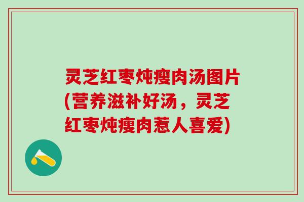 灵芝红枣炖瘦肉汤图片(营养滋补好汤，灵芝红枣炖瘦肉惹人喜爱)