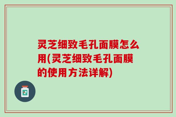 灵芝细致毛孔面膜怎么用(灵芝细致毛孔面膜的使用方法详解)