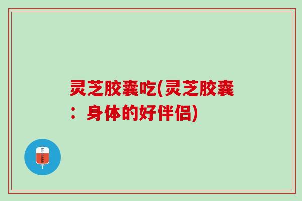 灵芝胶囊吃(灵芝胶囊：身体的好伴侣)