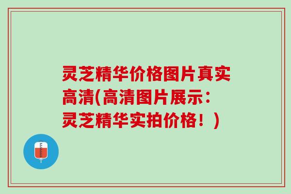 灵芝精华价格图片真实高清(高清图片展示：灵芝精华实拍价格！)