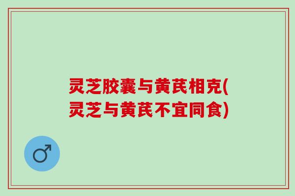 灵芝胶囊与黄芪相克(灵芝与黄芪不宜同食) 灵芝胶囊与黄芪相克(灵芝与黄芪不宜同食)