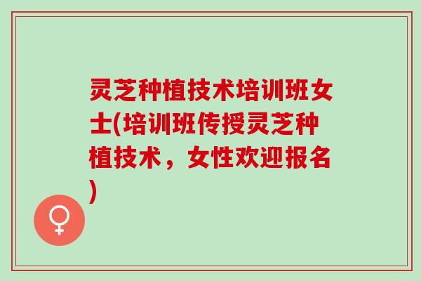 灵芝种植技术培训班女士(培训班传授灵芝种植技术，女性欢迎报名)