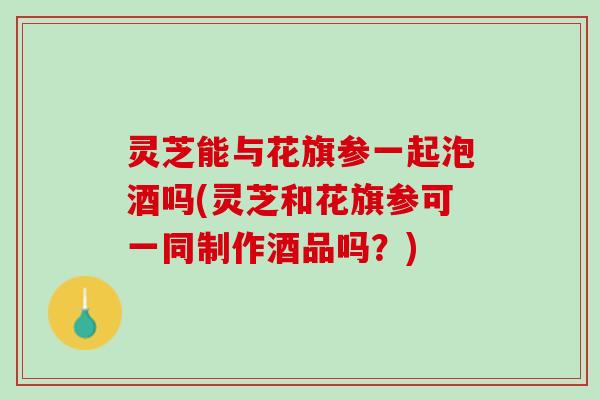 灵芝能与花旗参一起泡酒吗(灵芝和花旗参可一同制作酒品吗？)