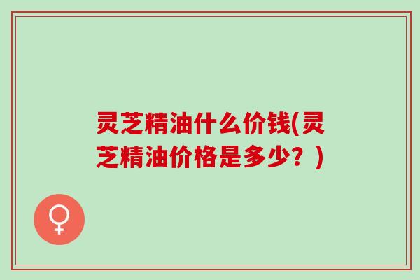 灵芝精油什么价钱(灵芝精油价格是多少？)