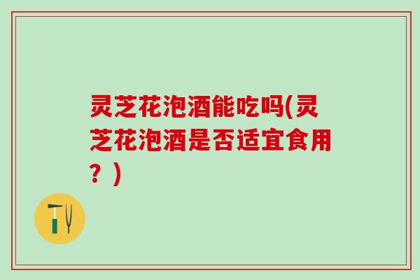 灵芝花泡酒能吃吗(灵芝花泡酒是否适宜食用？)