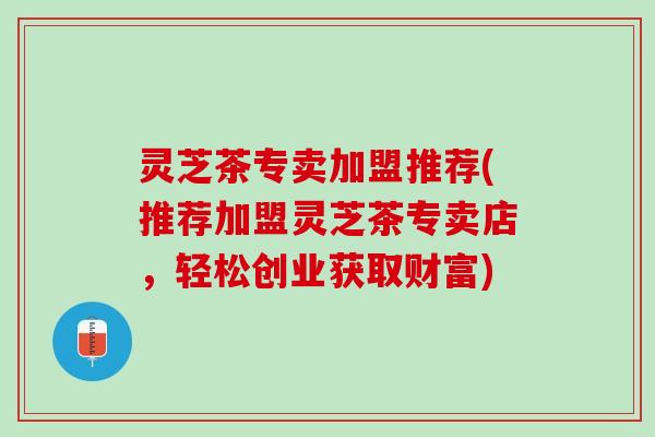 灵芝茶专卖加盟推荐(推荐加盟灵芝茶专卖店，轻松创业获取财富)