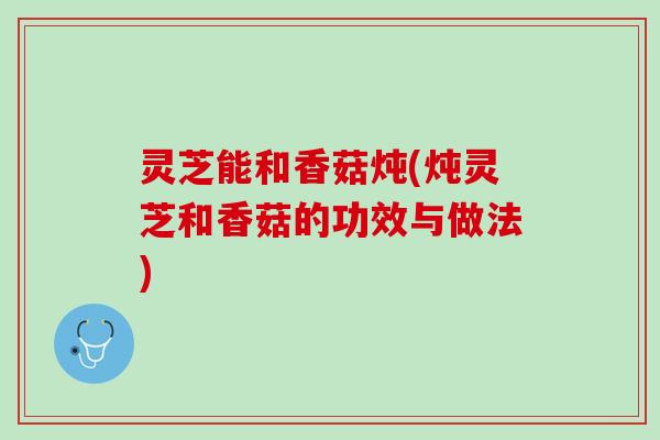灵芝能和香菇炖(炖灵芝和香菇的功效与做法)