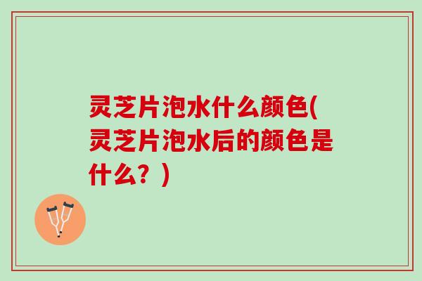 灵芝片泡水什么颜色(灵芝片泡水后的颜色是什么？)