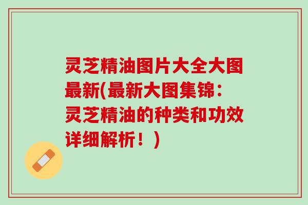 灵芝精油图片大全大图新(新大图集锦:灵芝精油的种类和功效详细解析!) 灵芝精油图片大全大图新(新大图集锦:灵芝精油的种类和功效详细解析!)