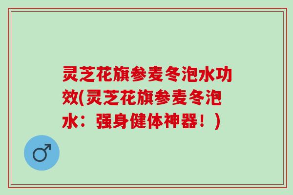 灵芝花旗参麦冬泡水功效(灵芝花旗参麦冬泡水：强身健体神器！)