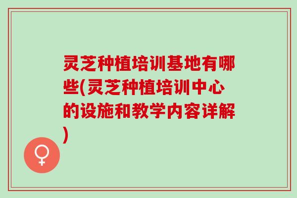 灵芝种植培训基地有哪些(灵芝种植培训中心的设施和教学内容详解) 灵芝种植培训基地有哪些(灵芝种植培训中心的设施和教学内容详解)