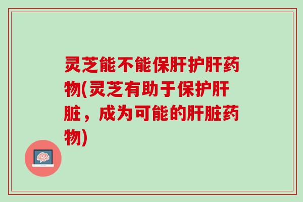 灵芝能不能保肝护肝药物(灵芝有助于保护肝脏，成为可能的肝脏药物)