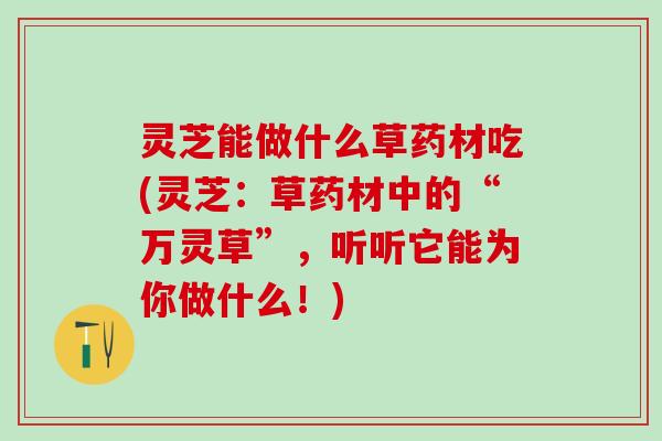 灵芝能做什么草药材吃(灵芝:草药材中的“万灵草”,听听它能为你做什么!) 灵芝能做什么草药材吃(灵芝:草药材中的“万灵草”,听听它能为你做什么!)