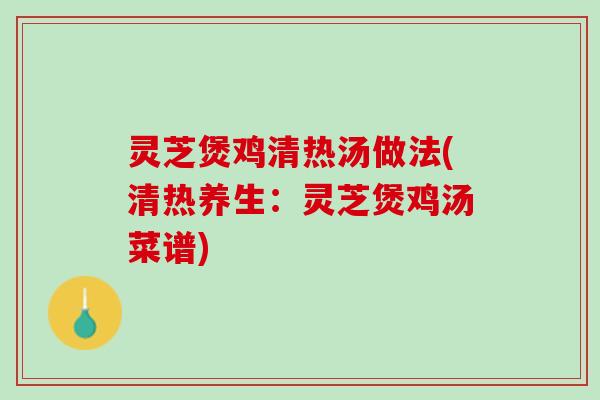 灵芝煲鸡清热汤做法(清热养生：灵芝煲鸡汤菜谱)