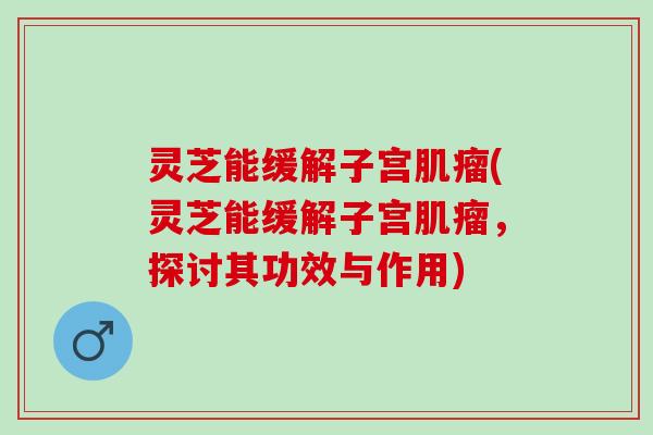灵芝能缓解子宫肌瘤(灵芝能缓解子宫肌瘤，探讨其功效与作用)