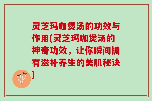 灵芝玛咖煲汤的功效与作用(灵芝玛咖煲汤的神奇功效，让你瞬间拥有滋补养生的美肌秘诀)