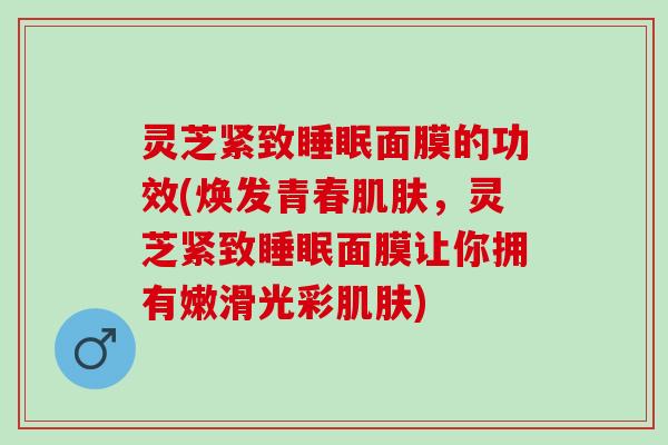 灵芝紧致睡眠面膜的功效(焕发青春肌肤，灵芝紧致睡眠面膜让你拥有嫩滑光彩肌肤)