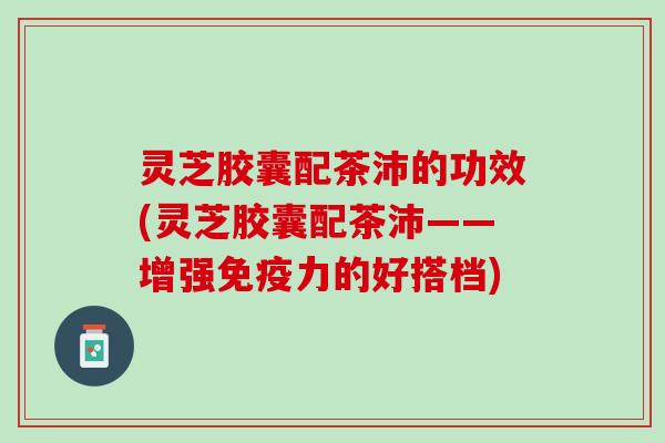 灵芝胶囊配茶沛的功效(灵芝胶囊配茶沛——增强免疫力的好搭档)