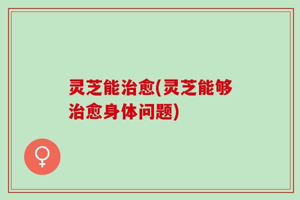 灵芝能愈(灵芝能够愈身体问题) 灵芝能愈(灵芝能够愈身体问题)