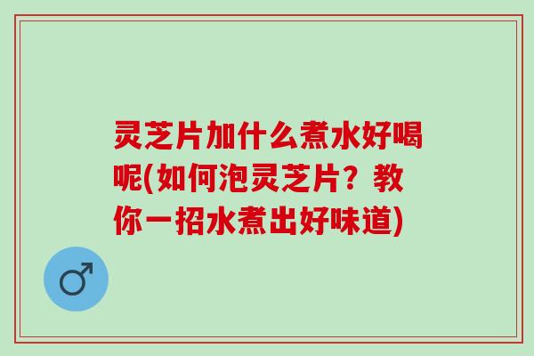 灵芝片加什么煮水好喝呢(如何泡灵芝片？教你一招水煮出好味道)