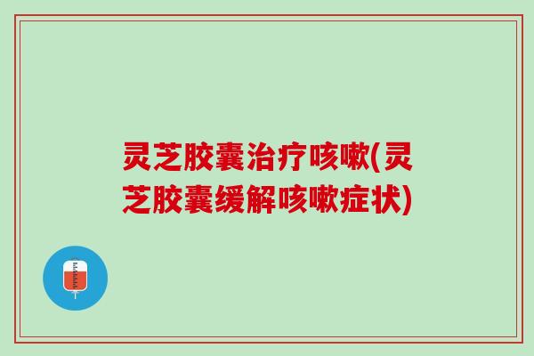 灵芝胶囊(灵芝胶囊缓解症状) 灵芝胶囊(灵芝胶囊缓解症状)