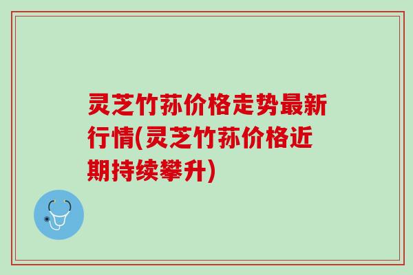 灵芝竹荪价格走势最新行情(灵芝竹荪价格近期持续攀升)
