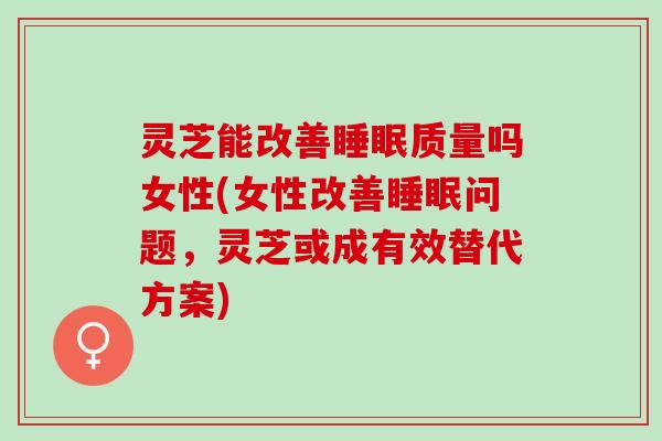 灵芝能改善睡眠质量吗女性(女性改善睡眠问题，灵芝或成有效替代方案)